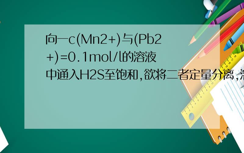 向一c(Mn2+)与(Pb2+)=0.1mol/l的溶液中通入H2S至饱和,欲将二者定量分离,溶液酸度应控制在什么范围?