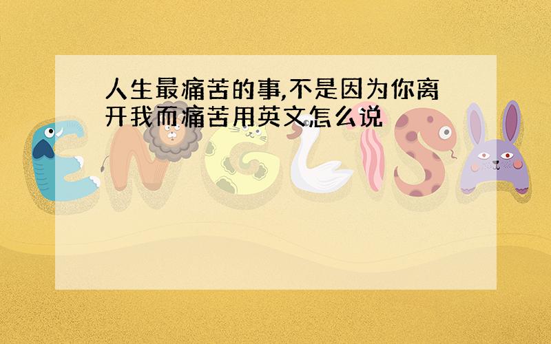 人生最痛苦的事,不是因为你离开我而痛苦用英文怎么说