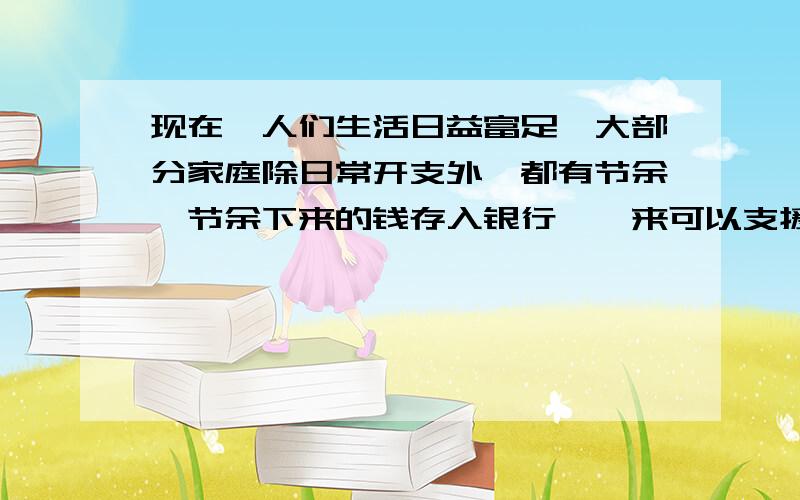 现在,人们生活日益富足,大部分家庭除日常开支外,都有节余,节余下来的钱存入银行,一来可以支援国家经济建设;二来自己也可以