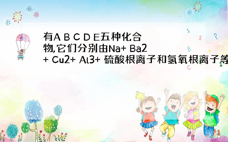 有A B C D E五种化合物,它们分别由Na+ Ba2+ Cu2+ Al3+ 硫酸根离子和氢氧根离子等七种离子中的两种