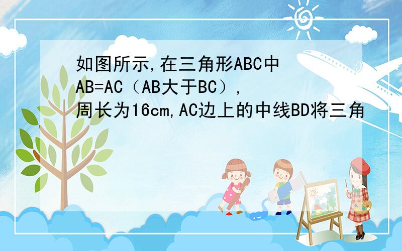 如图所示,在三角形ABC中 AB=AC（AB大于BC）,周长为16cm,AC边上的中线BD将三角