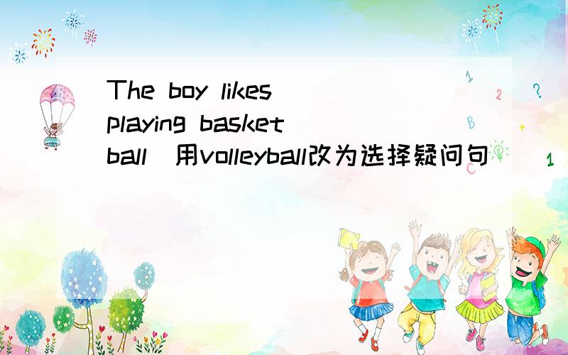 The boy likes playing basketball(用volleyball改为选择疑问句）