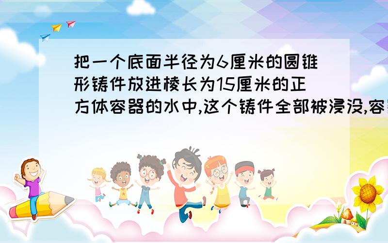 把一个底面半径为6厘米的圆锥形铸件放进棱长为15厘米的正方体容器的水中,这个铸件全部被浸没,容器中的水面比原来高1.2厘