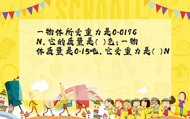 一物体所受重力是0.0196N,它的质量是（ ）克；一物体质量是0.15吨,它受重力是（ ）N