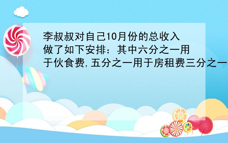 李叔叔对自己10月份的总收入做了如下安排：其中六分之一用于伙食费,五分之一用于房租费三分之一存入银行