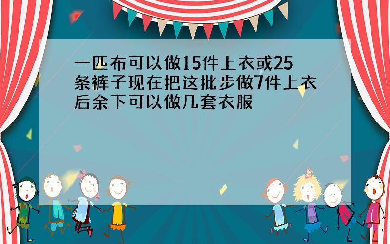 一匹布可以做15件上衣或25条裤子现在把这批步做7件上衣后余下可以做几套衣服