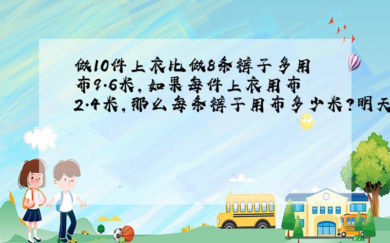 做10件上衣比做8条裤子多用布9.6米,如果每件上衣用布2.4米,那么每条裤子用布多少米?明天就要交作业了!）