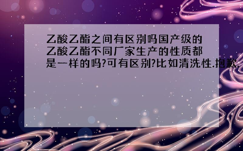 乙酸乙酯之间有区别吗国产级的乙酸乙酯不同厂家生产的性质都是一样的吗?可有区别?比如清洗性.抱歉.