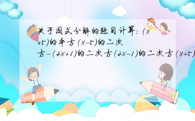 关于因式分解的题目计算：(x+5)的平方(x－5)的二次方－(2x+1)的二次方（2x－1）的二次方(x+5)2(X-5