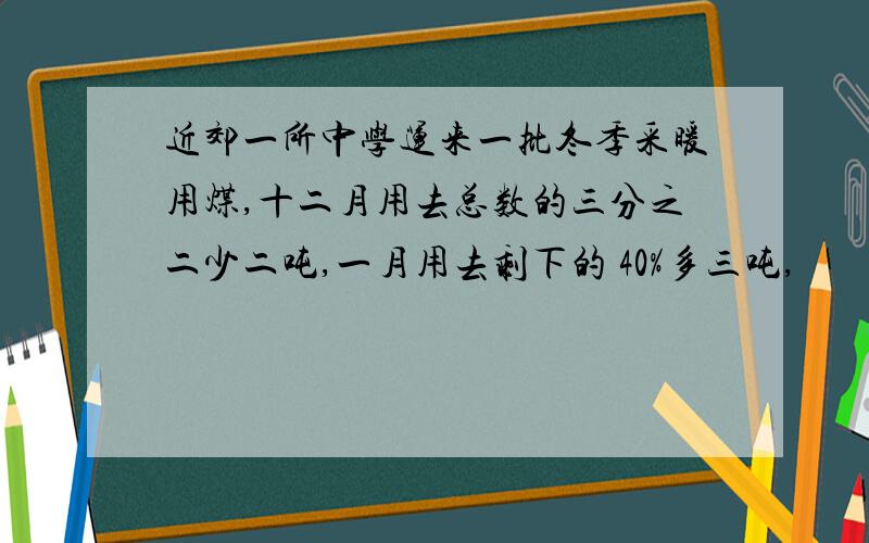 近郊一所中学运来一批冬季采暖用煤,十二月用去总数的三分之二少二吨,一月用去剩下的 40%多三吨,