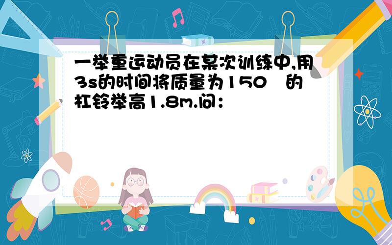 一举重运动员在某次训练中,用3s的时间将质量为150㎏的杠铃举高1.8m.问：