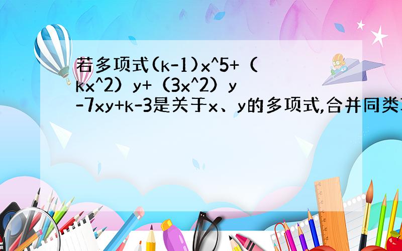 若多项式(k-1)x^5+（kx^2）y+（3x^2）y-7xy+k-3是关于x、y的多项式,合并同类项之后是一个三项式