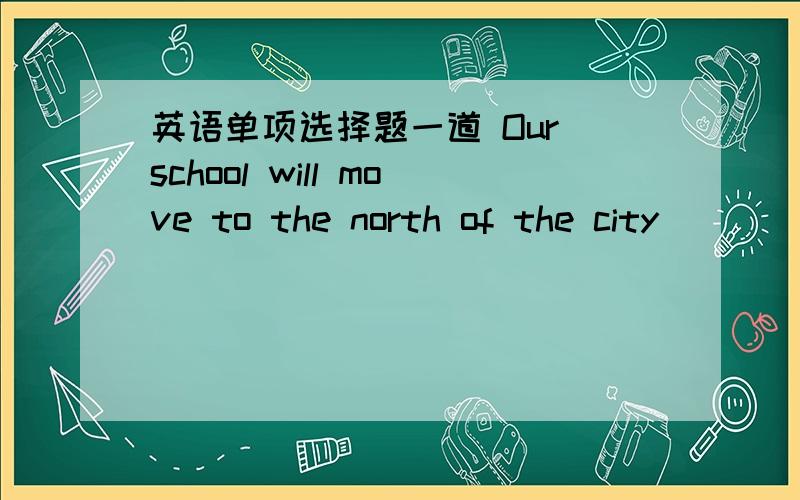 英语单项选择题一道 Our school will move to the north of the city_____