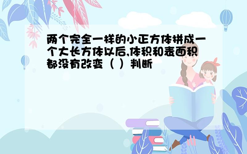 两个完全一样的小正方体拼成一个大长方体以后,体积和表面积都没有改变（ ）判断