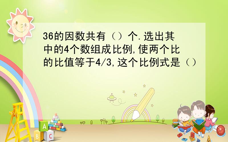 36的因数共有（）个.选出其中的4个数组成比例,使两个比的比值等于4/3,这个比例式是（）