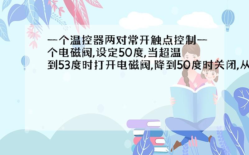 一个温控器两对常开触点控制一个电磁阀,设定50度,当超温到53度时打开电磁阀,降到50度时关闭,从常温到53度电磁阀一直