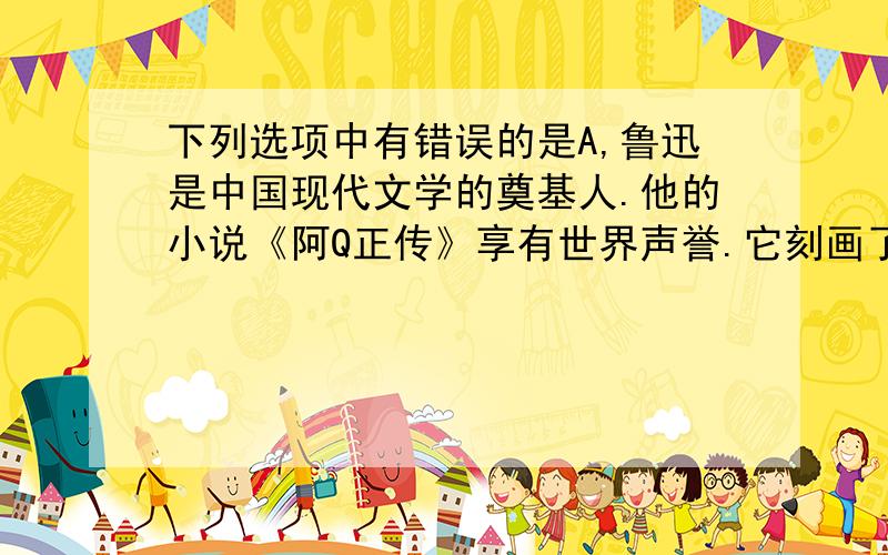 下列选项中有错误的是A,鲁迅是中国现代文学的奠基人.他的小说《阿Q正传》享有世界声誉.它刻画了阿Q这个饱受剥削和损害的旧