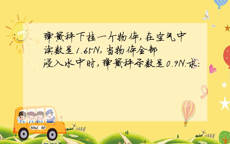 弹簧秤下挂一个物体,在空气中读数是1.65N,当物体全部浸入水中时,弹簧秤示数是0.9N．求：