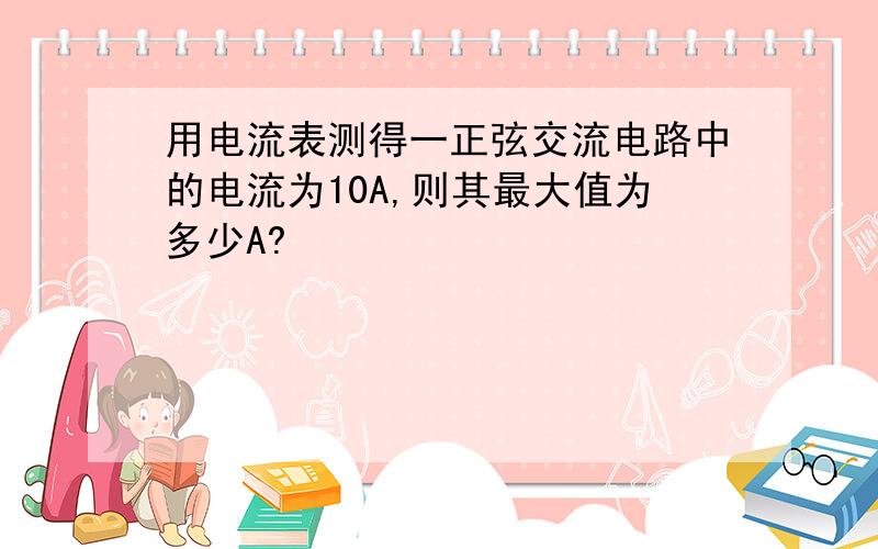 用电流表测得一正弦交流电路中的电流为10A,则其最大值为多少A?