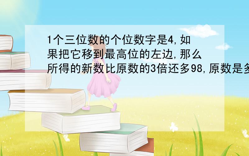 1个三位数的个位数字是4,如果把它移到最高位的左边,那么所得的新数比原数的3倍还多98,原数是多少?