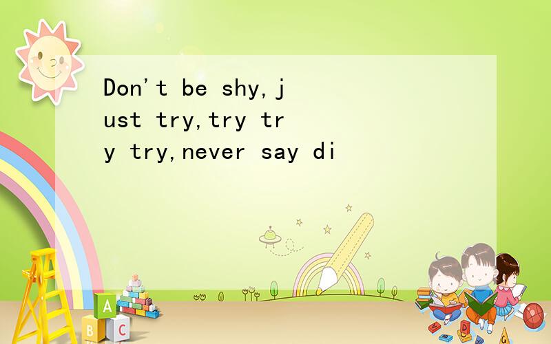 Don't be shy,just try,try try try,never say di