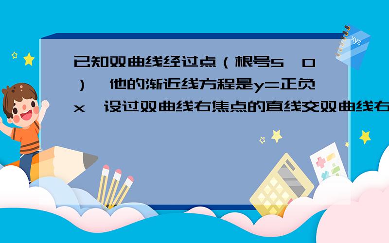 已知双曲线经过点（根号5,0）,他的渐近线方程是y=正负x,设过双曲线右焦点的直线交双曲线右支于AB两点,o为坐标原点,