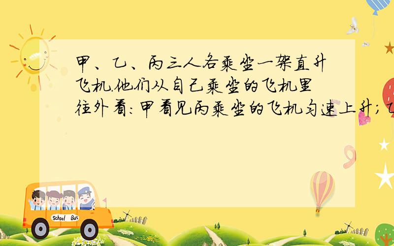 甲、乙、丙三人各乘坐一架直升飞机．他们从自己乘坐的飞机里往外看：甲看见丙乘坐的飞机匀速上升；乙看见甲乘坐的飞机匀速下降；