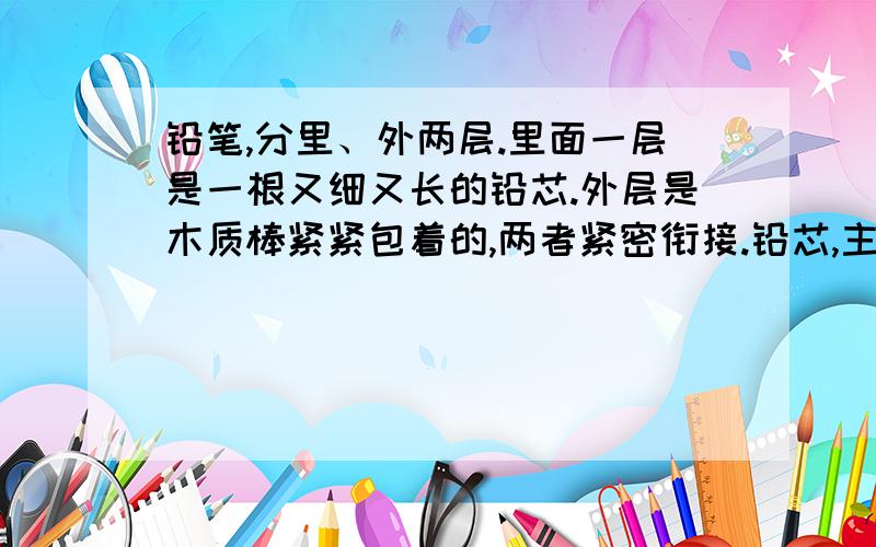 铅笔,分里、外两层.里面一层是一根又细又长的铅芯.外层是木质棒紧紧包着的,两者紧密衔接.铅芯,主要是用来写字绘画的；它外