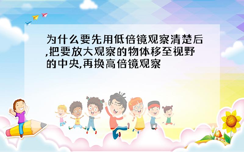 为什么要先用低倍镜观察清楚后,把要放大观察的物体移至视野的中央,再换高倍镜观察