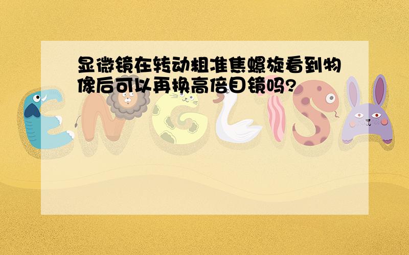 显微镜在转动粗准焦螺旋看到物像后可以再换高倍目镜吗?