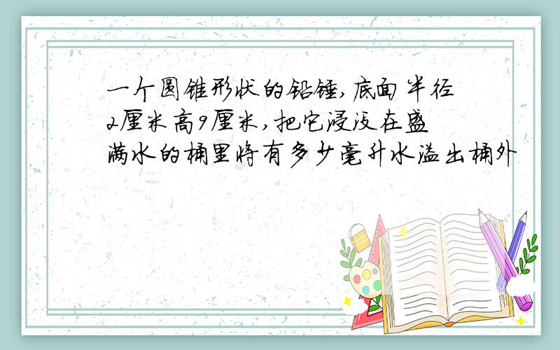 一个圆锥形状的铅锤,底面半径2厘米高9厘米,把它浸没在盛满水的桶里将有多少毫升水溢出桶外