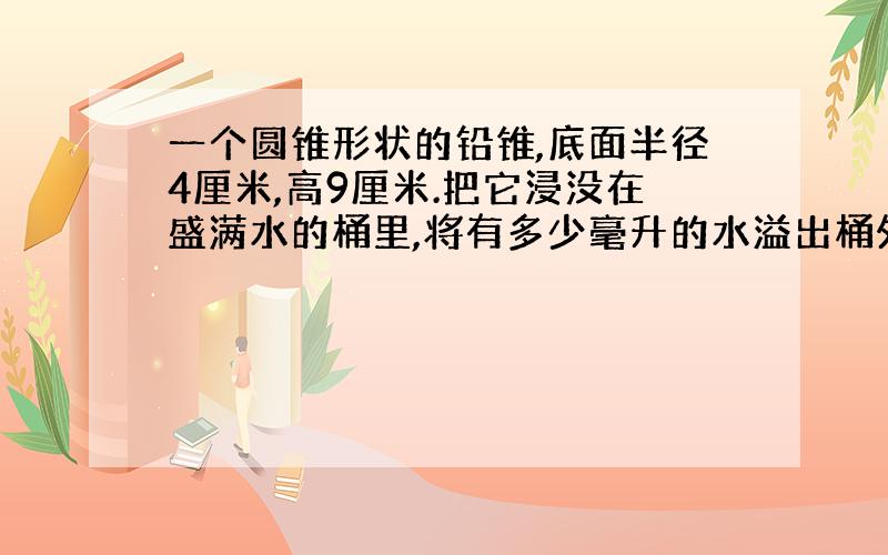 一个圆锥形状的铅锥,底面半径4厘米,高9厘米.把它浸没在盛满水的桶里,将有多少毫升的水溢出桶外?