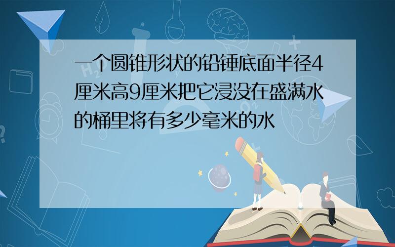 一个圆锥形状的铅锤底面半径4厘米高9厘米把它浸没在盛满水的桶里将有多少毫米的水