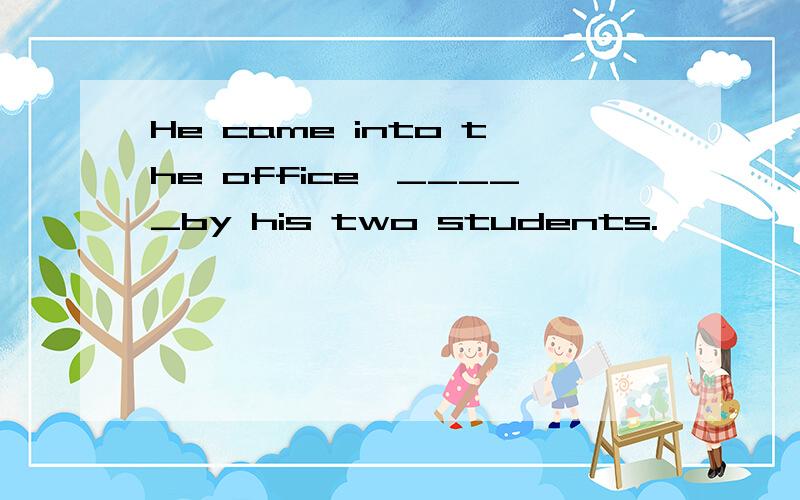 He came into the office,_____by his two students.