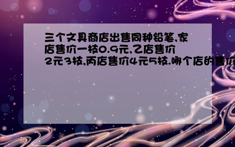 三个文具商店出售同种铅笔,家店售价一枝0.9元,乙店售价2元3枝,丙店售价4元5枝.哪个店的售价最便宜?