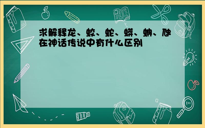 求解释龙、蛟、蛇、蟒、蚺、虺在神话传说中有什么区别