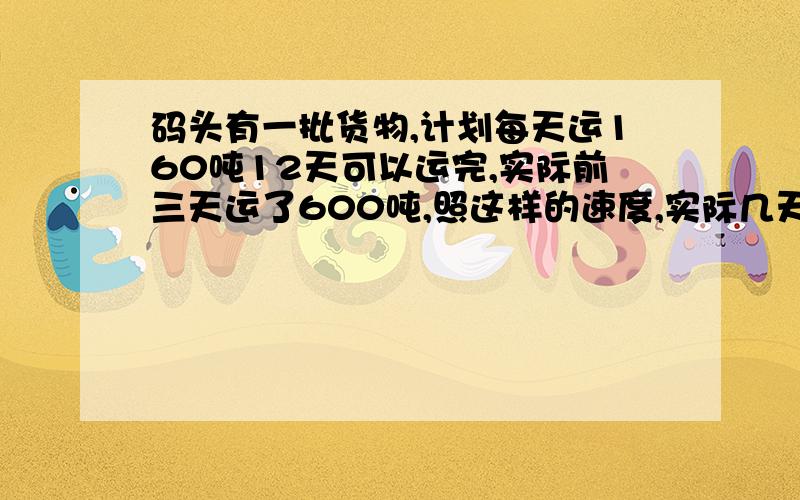 码头有一批货物,计划每天运160吨12天可以运完,实际前三天运了600吨,照这样的速度,实际几天就可以运完这批货物?