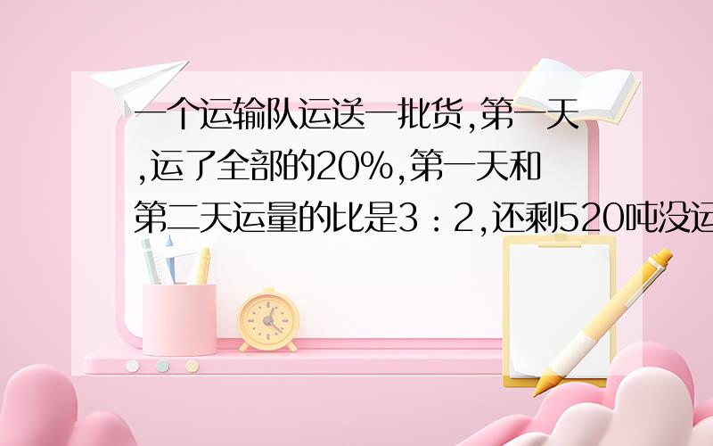 一个运输队运送一批货,第一天,运了全部的20%,第一天和第二天运量的比是3：2,还剩520吨没运走