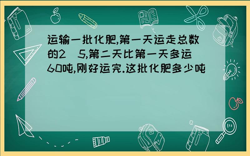 运输一批化肥,第一天运走总数的2\5,第二天比第一天多运60吨,刚好运完.这批化肥多少吨