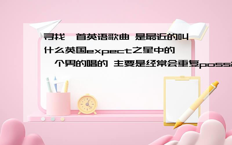 寻找一首英语歌曲 是最近的叫什么英国expect之星中的一个男的唱的 主要是经常会重复possible