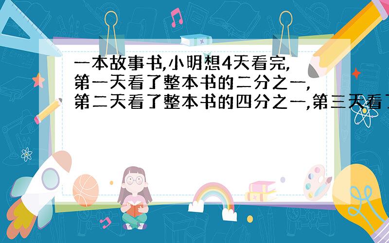 一本故事书,小明想4天看完,第一天看了整本书的二分之一,第二天看了整本书的四分之一,第三天看了整本书的八分之一,最后一天