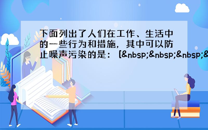 下面列出了人们在工作、生活中的一些行为和措施，其中可以防止噪声污染的是： [   &nbs