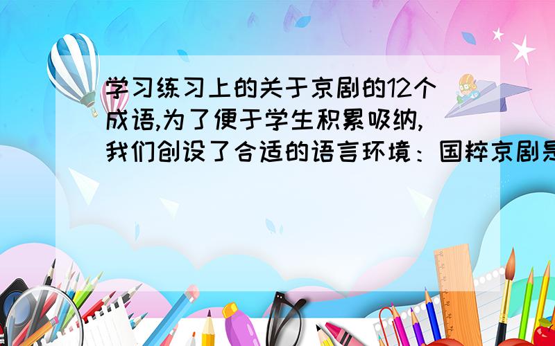 学习练习上的关于京剧的12个成语,为了便于学生积累吸纳,我们创设了合适的语言环境：国粹京剧是大众 的曲艺形式,人物分为