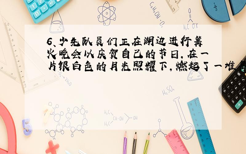 6、少先队员们正在湖边进行篝火晚会以庆贺自己的节日,在一片银白色的月光照耀下,燃起了一堆篝火.少先队员们的目光中流露出莫