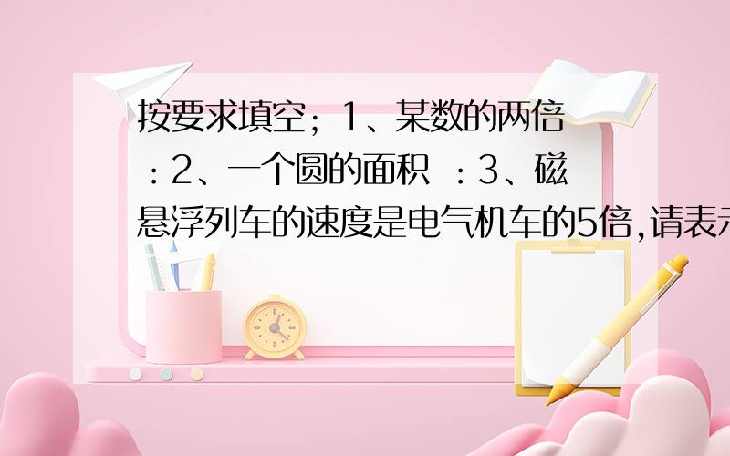 按要求填空；1、某数的两倍 ：2、一个圆的面积 ：3、磁悬浮列车的速度是电气机车的5倍,请表示磁悬浮列车的速度 ：4、某