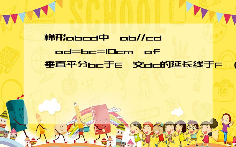 梯形abcd中,ab//cd,ad=bc=10cm,af垂直平分bc于E,交dc的延长线于F,(1)四边形abfc是菱形