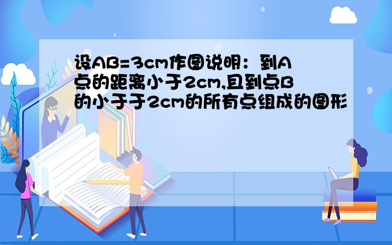 设AB=3cm作图说明：到A点的距离小于2cm,且到点B的小于于2cm的所有点组成的图形