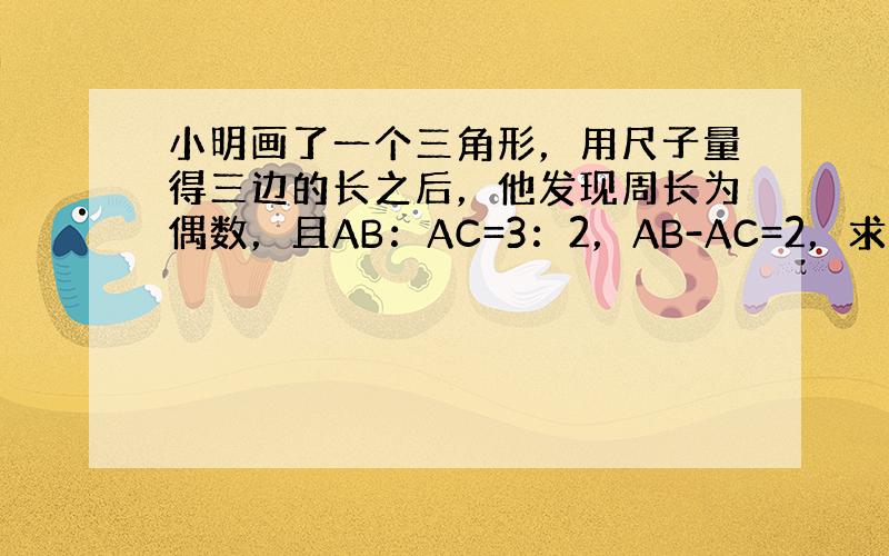 小明画了一个三角形，用尺子量得三边的长之后，他发现周长为偶数，且AB：AC=3：2，AB-AC=2，求第三边BC的长．