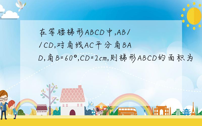 在等腰梯形ABCD中,AB//CD,对角线AC平分角BAD,角B=60°,CD=2cm,则梯形ABCD的面积为