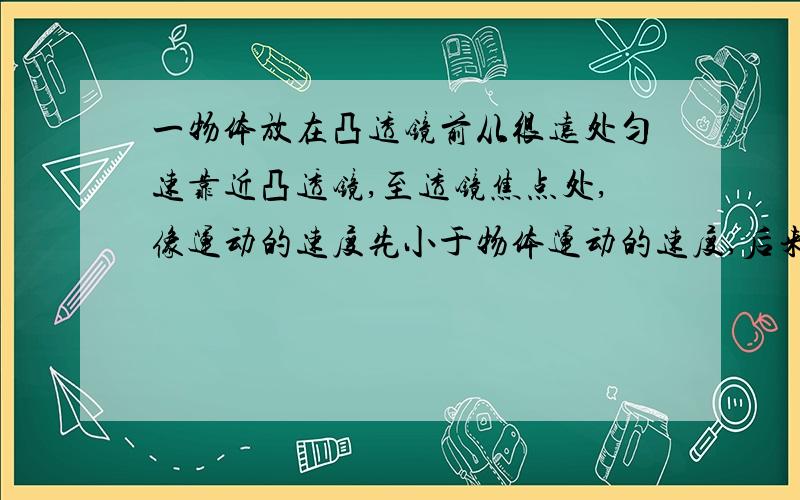 一物体放在凸透镜前从很远处匀速靠近凸透镜,至透镜焦点处,像运动的速度先小于物体运动的速度,后来又大于物体运动的速度.请问